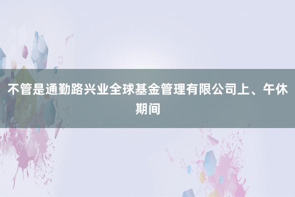 不管是通勤路兴业全球基金管理有限公司上、午休期间
