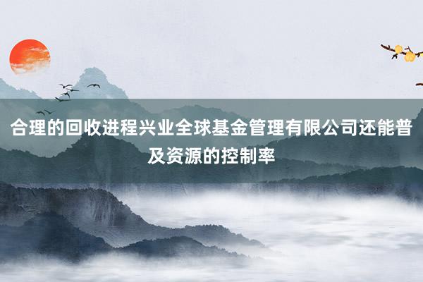合理的回收进程兴业全球基金管理有限公司还能普及资源的控制率