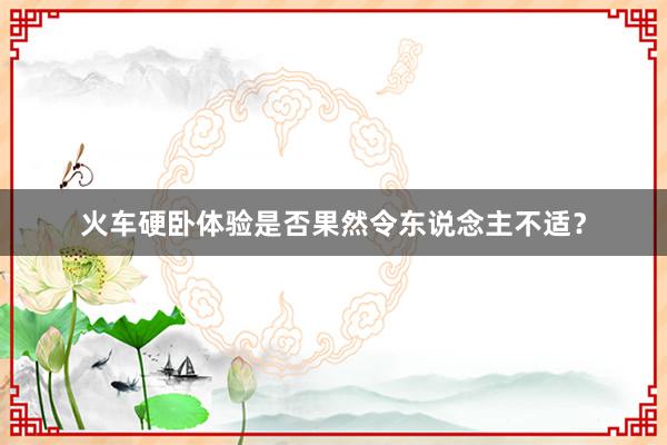 火车硬卧体验是否果然令东说念主不适？