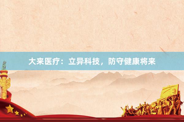 大来医疗：立异科技，防守健康将来