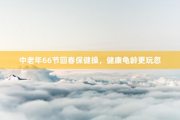 中老年66节回春保健操，健康龟龄更玩忽