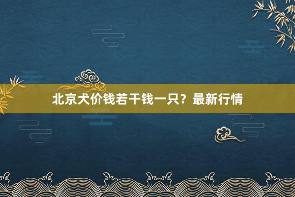 北京犬价钱若干钱一只？最新行情